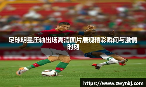 足球明星压轴出场高清图片展现精彩瞬间与激情时刻