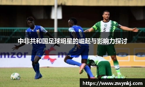 中非共和国足球明星的崛起与影响力探讨